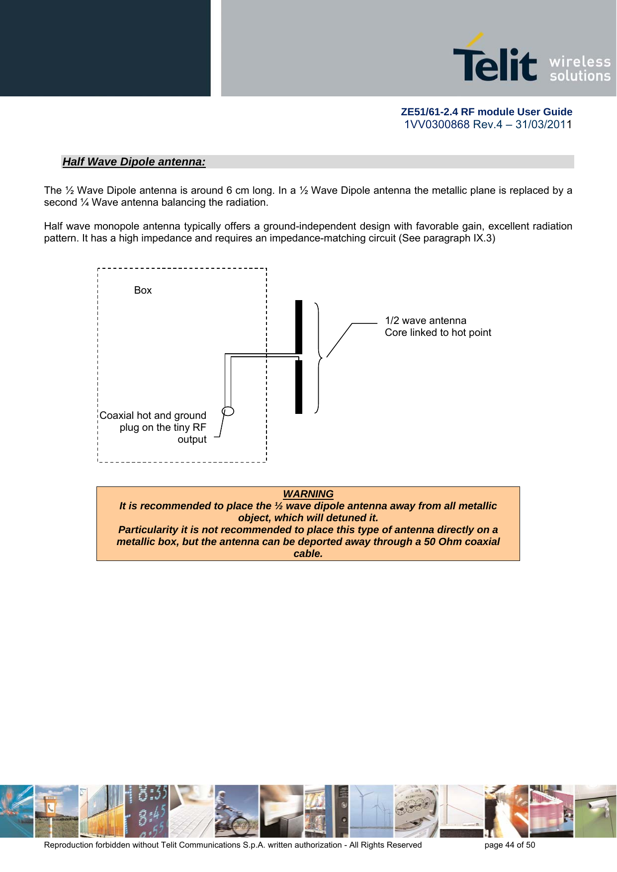         ZE51/61-2.4 RF module User Guide 1VV0300868 Rev.4 – 31/03/2011 Reproduction forbidden without Telit Communications S.p.A. written authorization - All Rights Reserved    page 44 of 50  Half Wave Dipole antenna:  The ½ Wave Dipole antenna is around 6 cm long. In a ½ Wave Dipole antenna the metallic plane is replaced by a second ¼ Wave antenna balancing the radiation.  Half wave monopole antenna typically offers a ground-independent design with favorable gain, excellent radiation pattern. It has a high impedance and requires an impedance-matching circuit (See paragraph IX.3)       WARNING It is recommended to place the ½ wave dipole antenna away from all metallic object, which will detuned it. Particularity it is not recommended to place this type of antenna directly on a metallic box, but the antenna can be deported away through a 50 Ohm coaxial cable.  1/2 wave antenna  Core linked to hot point   Coaxial hot and ground plug on the tiny RF output Box 