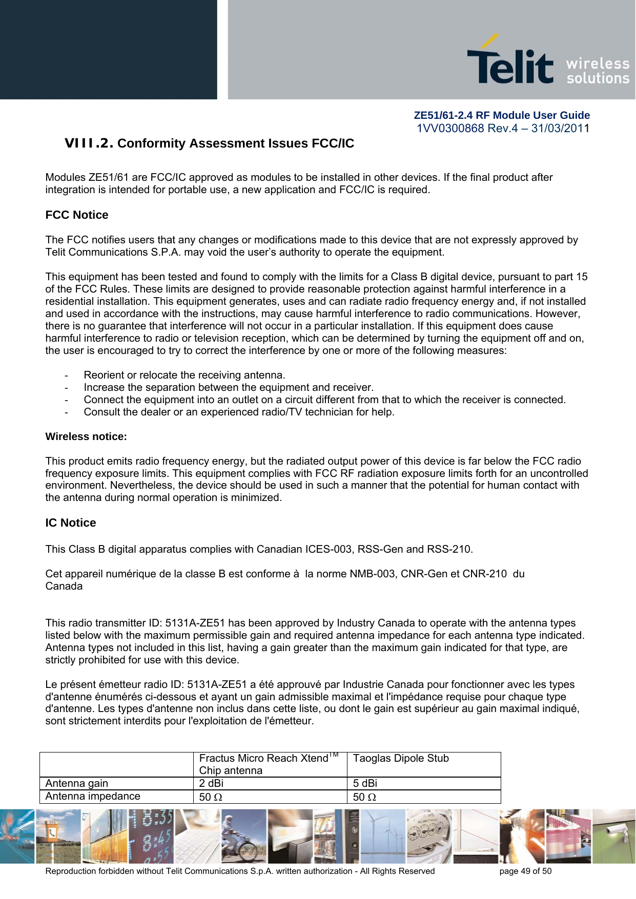        ZE51/61-2.4 RF Module User Guide 1VV0300868 Rev.4 – 31/03/2011 Reproduction forbidden without Telit Communications S.p.A. written authorization - All Rights Reserved    page 49 of 50 VIII.2. Conformity Assessment Issues FCC/IC  Modules ZE51/61 are FCC/IC approved as modules to be installed in other devices. If the final product after integration is intended for portable use, a new application and FCC/IC is required.   FCC Notice  The FCC notifies users that any changes or modifications made to this device that are not expressly approved by Telit Communications S.P.A. may void the user’s authority to operate the equipment.  This equipment has been tested and found to comply with the limits for a Class B digital device, pursuant to part 15 of the FCC Rules. These limits are designed to provide reasonable protection against harmful interference in a residential installation. This equipment generates, uses and can radiate radio frequency energy and, if not installed and used in accordance with the instructions, may cause harmful interference to radio communications. However, there is no guarantee that interference will not occur in a particular installation. If this equipment does cause harmful interference to radio or television reception, which can be determined by turning the equipment off and on, the user is encouraged to try to correct the interference by one or more of the following measures:  -  Reorient or relocate the receiving antenna. -  Increase the separation between the equipment and receiver.  -  Connect the equipment into an outlet on a circuit different from that to which the receiver is connected.  -  Consult the dealer or an experienced radio/TV technician for help.  Wireless notice:  This product emits radio frequency energy, but the radiated output power of this device is far below the FCC radio frequency exposure limits. This equipment complies with FCC RF radiation exposure limits forth for an uncontrolled environment. Nevertheless, the device should be used in such a manner that the potential for human contact with the antenna during normal operation is minimized.   IC Notice  This Class B digital apparatus complies with Canadian ICES-003, RSS-Gen and RSS-210.  Cet appareil numérique de la classe B est conforme à  la norme NMB-003, CNR-Gen et CNR-210  du Canada   This radio transmitter ID: 5131A-ZE51 has been approved by Industry Canada to operate with the antenna types listed below with the maximum permissible gain and required antenna impedance for each antenna type indicated. Antenna types not included in this list, having a gain greater than the maximum gain indicated for that type, are strictly prohibited for use with this device.  Le présent émetteur radio ID: 5131A-ZE51 a été approuvé par Industrie Canada pour fonctionner avec les types d&apos;antenne énumérés ci-dessous et ayant un gain admissible maximal et l&apos;impédance requise pour chaque type d&apos;antenne. Les types d&apos;antenne non inclus dans cette liste, ou dont le gain est supérieur au gain maximal indiqué, sont strictement interdits pour l&apos;exploitation de l&apos;émetteur.     Fractus Micro Reach XtendTM Chip antenna Taoglas Dipole Stub Antenna gain  2 dBi  5 dBi Antenna impedance  50  50  