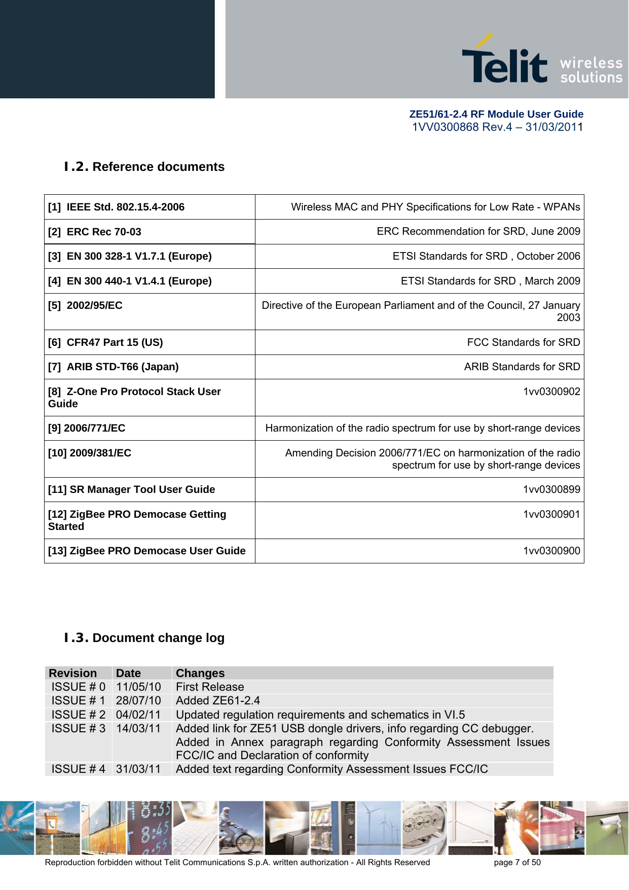        ZE51/61-2.4 RF Module User Guide 1VV0300868 Rev.4 – 31/03/2011 Reproduction forbidden without Telit Communications S.p.A. written authorization - All Rights Reserved    page 7 of 50  I.2. Reference documents  [1]  IEEE Std. 802.15.4-2006  Wireless MAC and PHY Specifications for Low Rate - WPANs[2]  ERC Rec 70-03 ERC Recommendation for SRD, June 2009[3]  EN 300 328-1 V1.7.1 (Europe) ETSI Standards for SRD , October 2006[4]  EN 300 440-1 V1.4.1 (Europe) ETSI Standards for SRD , March 2009[5]  2002/95/EC Directive of the European Parliament and of the Council, 27 January 2003[6]  CFR47 Part 15 (US) FCC Standards for SRD[7]  ARIB STD-T66 (Japan) ARIB Standards for SRD[8]  Z-One Pro Protocol Stack User Guide 1vv0300902[9] 2006/771/EC  Harmonization of the radio spectrum for use by short-range devices[10] 2009/381/EC  Amending Decision 2006/771/EC on harmonization of the radio spectrum for use by short-range devices[11] SR Manager Tool User Guide 1vv0300899 [12] ZigBee PRO Democase Getting Started  1vv0300901[13] ZigBee PRO Democase User Guide  1vv0300900    I.3. Document change log  RReevviissiioonn  DDaattee  CChhaannggeess  ISSUE # 0  11/05/10  First Release ISSUE # 1  28/07/10  Added ZE61-2.4 ISSUE # 2  04/02/11  Updated regulation requirements and schematics in VI.5 ISSUE # 3  14/03/11  Added link for ZE51 USB dongle drivers, info regarding CC debugger. Added in Annex paragraph regarding Conformity Assessment Issues FCC/IC and Declaration of conformity ISSUE # 4  31/03/11  Added text regarding Conformity Assessment Issues FCC/IC   