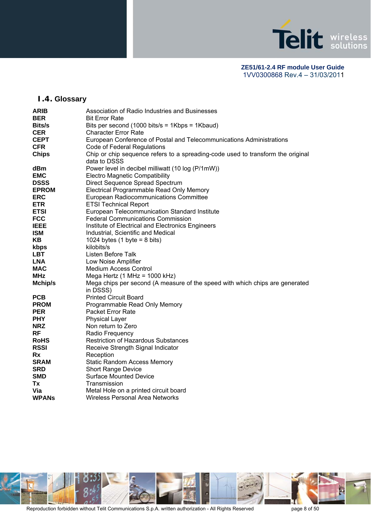         ZE51/61-2.4 RF module User Guide 1VV0300868 Rev.4 – 31/03/2011 Reproduction forbidden without Telit Communications S.p.A. written authorization - All Rights Reserved    page 8 of 50  I.4. Glossary ARIB  Association of Radio Industries and Businesses BER  Bit Error Rate Bits/s  Bits per second (1000 bits/s = 1Kbps = 1Kbaud) CER  Character Error Rate CEPT  European Conference of Postal and Telecommunications Administrations CFR  Code of Federal Regulations Chips  Chip or chip sequence refers to a spreading-code used to transform the original data to DSSS dBm  Power level in decibel milliwatt (10 log (P/1mW)) EMC  Electro Magnetic Compatibility DSSS  Direct Sequence Spread Spectrum EPROM  Electrical Programmable Read Only Memory ERC  European Radiocommunications Committee ETR  ETSI Technical Report ETSI  European Telecommunication Standard Institute FCC  Federal Communications Commission IEEE  Institute of Electrical and Electronics Engineers ISM  Industrial, Scientific and Medical KB  1024 bytes (1 byte = 8 bits) kbps  kilobits/s LBT  Listen Before Talk LNA  Low Noise Amplifier MAC  Medium Access Control MHz  Mega Hertz (1 MHz = 1000 kHz) Mchip/s  Mega chips per second (A measure of the speed with which chips are generated in DSSS) PCB  Printed Circuit Board PROM  Programmable Read Only Memory PER  Packet Error Rate PHY  Physical Layer NRZ   Non return to Zero RF  Radio Frequency RoHS  Restriction of Hazardous Substances RSSI  Receive Strength Signal Indicator Rx  Reception SRAM  Static Random Access Memory SRD  Short Range Device SMD  Surface Mounted Device Tx  Transmission Via  Metal Hole on a printed circuit board WPANs  Wireless Personal Area Networks  