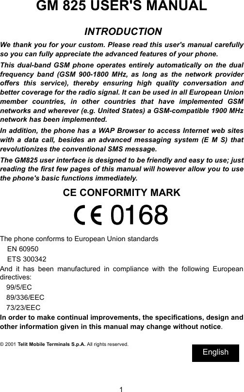 1GM 825 USER&apos;S MANUAL INTRODUCTIONWe thank you for your custom. Please read this user&apos;s manual carefullyso you can fully appreciate the advanced features of your phone.This dual-band GSM phone operates entirely automatically on the dualfrequency band (GSM 900-1800 MHz, as long as the network provideroffers this service), thereby ensuring high quality conversation andbetter coverage for the radio signal. It can be used in all European Unionmember countries, in other countries that have implemented GSMnetworks and wherever (e.g. United States) a GSM-compatible 1900 MHznetwork has been implemented.In addition, the phone has a WAP Browser to access Internet web siteswith a data call, besides an advanced messaging system (E M S) thatrevolutionizes the conventional SMS message.The GM825 user interface is designed to be friendly and easy to use; justreading the first few pages of this manual will however allow you to usethe phone&apos;s basic functions immediately.CE CONFORMITY MARKThe phone conforms to European Union standardsEN 60950ETS 300342And it has been manufactured in compliance with the following Europeandirectives:99/5/EC89/336/EEC73/23/EECIn order to make continual improvements, the specifications, design andother information given in this manual may change without notice.© 2001 Telit Mobile Terminals S.p.A. All rights reserved.EnglishEnglish