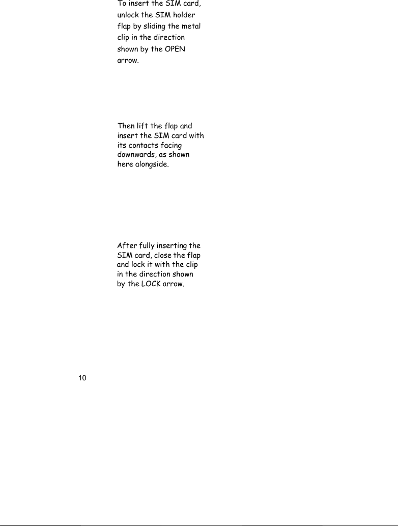 10            To insert the SIM card, unlock the SIM holder flap by sliding the metalclip in the direction shown by the OPEN arrow.Then lift the flap and insert the SIM card with its contacts facing downwards, as shown here alongside.After fully inserting the SIM card, close the flap and lock it with the clip in the direction shown by the LOCK arrow.
