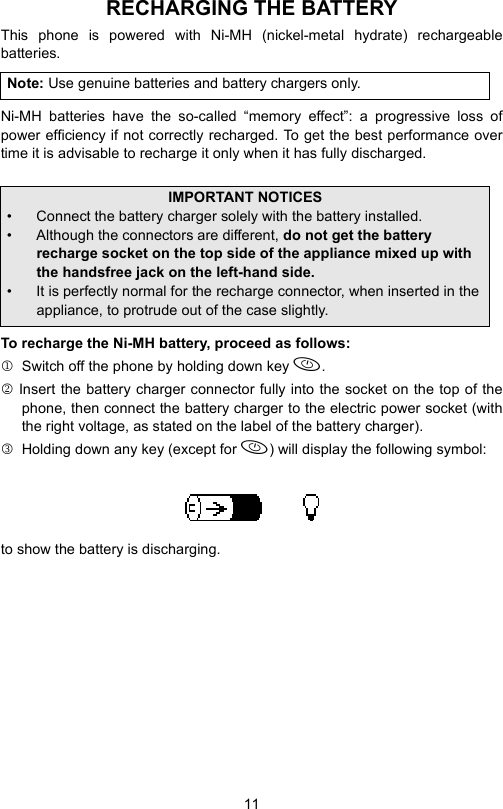 11RECHARGING THE BATTERYThis phone is powered with Ni-MH (nickel-metal hydrate) rechargeablebatteries.Ni-MH batteries have the so-called “memory effect”: a progressive loss ofpower efficiency if not correctly recharged. To get the best performance overtime it is advisable to recharge it only when it has fully discharged.To recharge the Ni-MH battery, proceed as follows:1  Switch off the phone by holding down key .2 Insert the battery charger connector fully into the socket on the top of thephone, then connect the battery charger to the electric power socket (withthe right voltage, as stated on the label of the battery charger).3  Holding down any key (except for ) will display the following symbol:to show the battery is discharging.Note: Use genuine batteries and battery chargers only.IMPORTANT NOTICES• Connect the battery charger solely with the battery installed.• Although the connectors are different, do not get the battery recharge socket on the top side of the appliance mixed up with the handsfree jack on the left-hand side.• It is perfectly normal for the recharge connector, when inserted in the appliance, to protrude out of the case slightly.