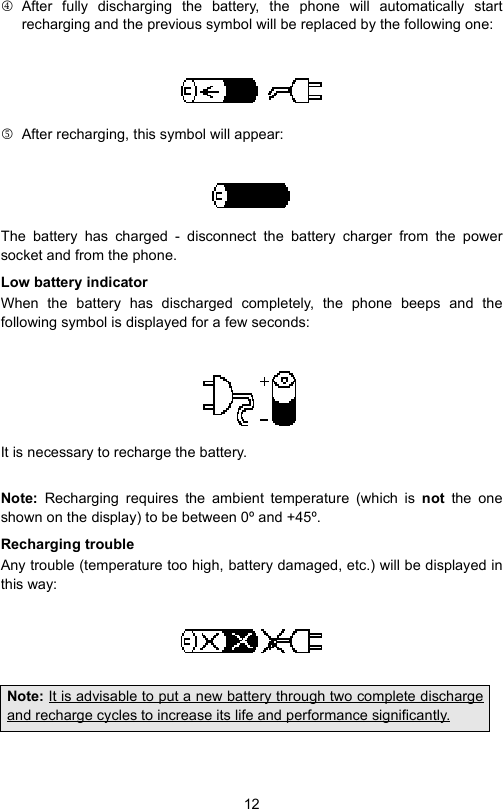 124 After fully discharging the battery, the phone will automatically startrecharging and the previous symbol will be replaced by the following one:5  After recharging, this symbol will appear:The battery has charged - disconnect the battery charger from the powersocket and from the phone.Low battery indicatorWhen the battery has discharged completely, the phone beeps and thefollowing symbol is displayed for a few seconds:It is necessary to recharge the battery.Note:  Recharging requires the ambient temperature (which is not the oneshown on the display) to be between 0º and +45º.Recharging troubleAny trouble (temperature too high, battery damaged, etc.) will be displayed inthis way:Note: It is advisable to put a new battery through two complete dischargeand recharge cycles to increase its life and performance significantly.