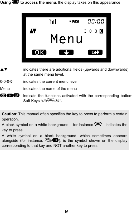 16Using  to access the menu, the display takes on this appearance:ST  indicates there are additional fields (upwards and downwards) at the same menu level.0-0-0-0indicates the current menu levelMenu indicates the name of the menu&quot;$indicate the functions activated with the corresponding bottomSoft Keys .Caution: This manual often specifies the key to press to perform a certainoperation.A black symbol on a white background – for instance  - indicates thekey to press.A white symbol on a black background, which sometimes appearsalongside (for instance, ), is the symbol shown on the displaycorresponding to that key and NOT another key to press.