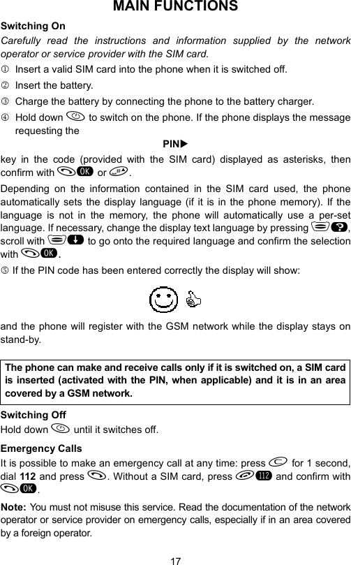 17MAIN FUNCTIONSSwitching OnCarefully read the instructions and information supplied by the networkoperator or service provider with the SIM card.1 Insert a valid SIM card into the phone when it is switched off.2  Insert the battery.3  Charge the battery by connecting the phone to the battery charger.4 Hold down  to switch on the phone. If the phone displays the messagerequesting thePINXkey in the code (provided with the SIM card) displayed as asterisks, thenconfirm with  or .Depending on the information contained in the SIM card used, the phoneautomatically sets the display language (if it is in the phone memory). If thelanguage is not in the memory, the phone will automatically use a per-setlanguage. If necessary, change the display text language by pressing H,scroll with  to go onto the required language and confirm the selectionwith .5 If the PIN code has been entered correctly the display will show:and the phone will register with the GSM network while the display stays onstand-by.Switching OffHold down  until it switches off.Emergency CallsIt is possible to make an emergency call at any time: press  for 1 second,dial 112 and press . Without a SIM card, press L and confirm with.Note: You must not misuse this service. Read the documentation of the networkoperator or service provider on emergency calls, especially if in an area coveredby a foreign operator.The phone can make and receive calls only if it is switched on, a SIM cardis inserted (activated with the PIN, when applicable) and it is in an areacovered by a GSM network.