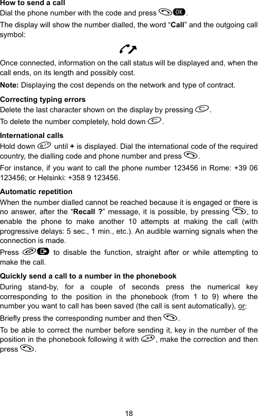 18How to send a callDial the phone number with the code and press .The display will show the number dialled, the word “Call” and the outgoing callsymbol:NOnce connected, information on the call status will be displayed and, when thecall ends, on its length and possibly cost.Note: Displaying the cost depends on the network and type of contract.Correcting typing errorsDelete the last character shown on the display by pressing .To delete the number completely, hold down .International callsHold down  until + is displayed. Dial the international code of the requiredcountry, the dialling code and phone number and press . For instance, if you want to call the phone number 123456 in Rome: +39 06123456; or Helsinki: +358 9 123456.Automatic repetitionWhen the number dialled cannot be reached because it is engaged or there isno answer, after the “Recall ?” message, it is possible, by pressing , toenable the phone to make another 10 attempts at making the call (withprogressive delays: 5 sec., 1 min., etc.). An audible warning signals when theconnection is made.Press   to disable the function, straight after or while attempting tomake the call.Quickly send a call to a number in the phonebookDuring stand-by, for a couple of seconds press the numerical keycorresponding to the position in the phonebook (from 1 to 9) where thenumber you want to call has been saved (the call is sent automatically), or:Briefly press the corresponding number and then .To be able to correct the number before sending it, key in the number of theposition in the phonebook following it with , make the correction and thenpress .