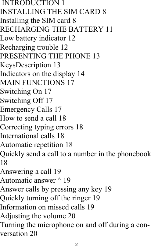 2 INTRODUCTION 1INSTALLING THE SIM CARD 8Installing the SIM card 8RECHARGING THE BATTERY 11Low battery indicator 12Recharging trouble 12PRESENTING THE PHONE 13KeysDescription 13Indicators on the display 14MAIN FUNCTIONS 17Switching On 17Switching Off 17Emergency Calls 17How to send a call 18Correcting typing errors 18International calls 18Automatic repetition 18Quickly send a call to a number in the phonebook 18Answering a call 19Automatic answer ^ 19Answer calls by pressing any key 19Quickly turning off the ringer 19Information on missed calls 19Adjusting the volume 20Turning the microphone on and off during a con-versation 20