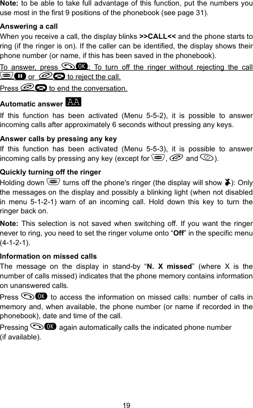 19Note: to be able to take full advantage of this function, put the numbers youuse most in the first 9 positions of the phonebook (see page 31).Answering a callWhen you receive a call, the display blinks &gt;&gt;CALL&lt;&lt; and the phone starts toring (if the ringer is on). If the caller can be identified, the display shows theirphone number (or name, if this has been saved in the phonebook).To answer, press ; To turn off the ringer without rejecting the callG or  K to reject the call.Press K to end the conversation.Automatic answer aIf this function has been activated (Menu 5-5-2), it is possible to answerincoming calls after approximately 6 seconds without pressing any keys.Answer calls by pressing any keyIf this function has been activated (Menu 5-5-3), it is possible to answerincoming calls by pressing any key (except for ,  and ).Quickly turning off the ringerHolding down  turns off the phone&apos;s ringer (the display will show UUUU): Onlythe messages on the display and possibly a blinking light (when not disabledin menu 5-1-2-1) warn of an incoming call. Hold down this key to turn theringer back on.Note:  This selection is not saved when switching off. If you want the ringernever to ring, you need to set the ringer volume onto “Off” in the specific menu(4-1-2-1).Information on missed calls The message on the display in stand-by “N. X missed” (where X is thenumber of calls missed) indicates that the phone memory contains informationon unanswered calls.Press  to access the information on missed calls: number of calls inmemory and, when available, the phone number (or name if recorded in thephonebook), date and time of the call.Pressing  again automatically calls the indicated phone number (if available).