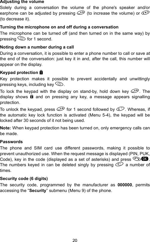 20Adjusting the volumeSolely during a conversation the volume of the phone&apos;s speaker and/orearphone can be adjusted by pressing  (to increase the volume) or (to decrease it).Turning the microphone on and off during a conversationThe microphone can be turned off (and then turned on in the same way) bypressing  for 1 second.Noting down a number during a callDuring a conversation, it is possible to enter a phone number to call or save atthe end of the conversation: just key it in and, after the call, this number willappear on the display. Keypad protection bbbbKey protection makes it possible to prevent accidentally and unwittinglypressing keys, including key .To lock the keypad with the display on stand-by, hold down key . Thedisplay shows b and on pressing any key, a message appears signallingprotection.To unlock the keypad, press  for 1 second followed by . Whereas, ifthe automatic key lock function is activated (Menu 5-4), the keypad will belocked after 30 seconds of it not being used.Note: When keypad protection has been turned on, only emergency calls canbe made.PasswordsThe phone and SIM card use different passwords, making it possible toprevent unauthorized use. When the request message is displayed (PIN, PUK,Code), key in the code (displayed as a set of asterisks) and press .The numbers keyed in can be deleted singly by pressing  a number oftimes.Security code (6 digits)The security code, programmed by the manufacturer as 000000, permitsaccessing the “Security” submenu (Menu 9) of the phone. 