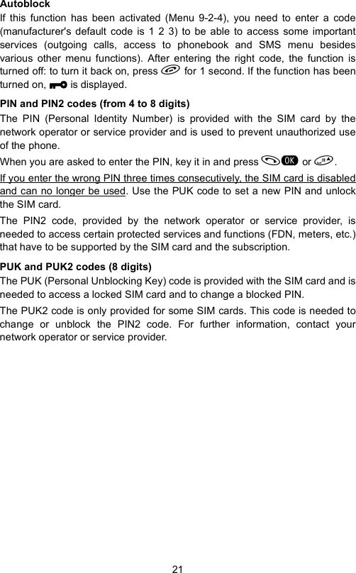 21AutoblockIf this function has been activated (Menu 9-2-4), you need to enter a code(manufacturer&apos;s default code is 1 2 3) to be able to access some importantservices (outgoing calls, access to phonebook and SMS menu besidesvarious other menu functions). After entering the right code, the function isturned off: to turn it back on, press  for 1 second. If the function has beenturned on, XXXX is displayed.PIN and PIN2 codes (from 4 to 8 digits)The PIN (Personal Identity Number) is provided with the SIM card by thenetwork operator or service provider and is used to prevent unauthorized useof the phone.When you are asked to enter the PIN, key it in and press  or . If you enter the wrong PIN three times consecutively, the SIM card is disabledand can no longer be used. Use the PUK code to set a new PIN and unlockthe SIM card.The PIN2 code, provided by the network operator or service provider, isneeded to access certain protected services and functions (FDN, meters, etc.)that have to be supported by the SIM card and the subscription.PUK and PUK2 codes (8 digits)The PUK (Personal Unblocking Key) code is provided with the SIM card and isneeded to access a locked SIM card and to change a blocked PIN.The PUK2 code is only provided for some SIM cards. This code is needed tochange or unblock the PIN2 code. For further information, contact yournetwork operator or service provider.