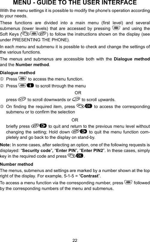 22MENU - GUIDE TO THE USER INTERFACEWith the menu settings it is possible to modify the phone&apos;s operation accordingto your needs.These functions are divided into a main menu (first level) and severalsubmenus (lower levels) that are accessed by pressing  and using theSoft Keys () to follow the instructions shown on the display (seeunder PRESENTING THE PHONE). In each menu and submenu it is possible to check and change the settings ofthe various functions.The menus and submenus are accessible both with the Dialogue methodand the Number method.Dialogue method1Press  to access the menu function.2Press  to scroll through the menuORpress  to scroll downwards or  to scroll upwards.3On finding the required item, press  to access the correspondingsubmenu or to confirm the selectionORbriefly press  to quit and return to the previous menu level withoutchanging the setting; Hold down  to quit the menu function com-pletely and go back to the display on stand-by.Note: In some cases, after selecting an option, one of the following requests isdisplayed: “Security code”, “Enter PIN”, “Enter PIN2”. In these cases, simplykey in the required code and press .Number methodThe menus, submenus and settings are marked by a number shown at the topright of the display. For example, 5-1-5 = “Contrast”.To access a menu function via the corresponding number, press  followedby the corresponding numbers of the menu and submenus.