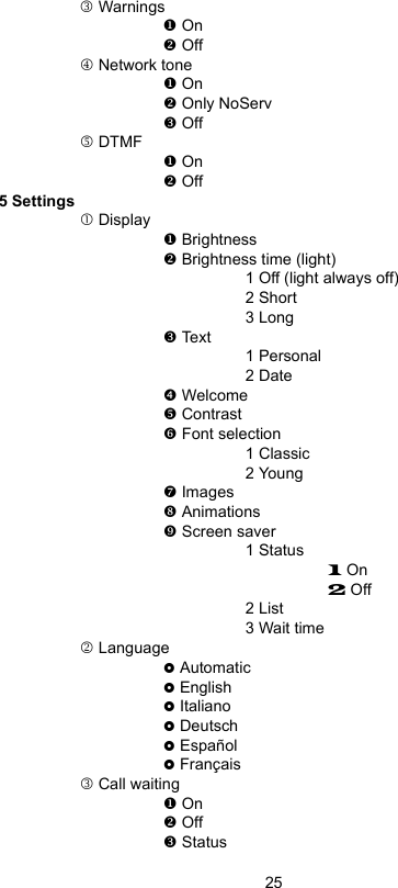 253 Warnings On Off4 Network tone On Only NoServ Off5 DTMF On Off5 Settingsc Display Brightness Brightness time (light)1 Off (light always off)2 Short3 Long Text1 Personal2 Date q Welcome  Contrast Font selection1 Classic2 Young Images Animations Screen saver1 Status1 On2 Off2 List3 Wait time2 Language Automatic English Italiano Deutsch Español Français 3 Call waiting On Off Status