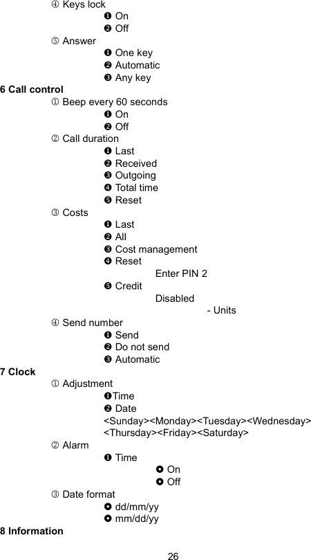 264 Keys lock On Off5 Answer One key Automatic Any key6 Call control1 Beep every 60 seconds On Off2 Call duration Last Received Outgoing Total time Reset3 Costs Last All Cost management ResetEnter PIN 2 CreditDisabled- Units4 Send number Send Do not send Automatic7 Clock1 AdjustmentTime Date&lt;Sunday&gt;&lt;Monday&gt;&lt;Tuesday&gt;&lt;Wednesday&gt;&lt;Thursday&gt;&lt;Friday&gt;&lt;Saturday&gt;2 Alarm Time On Off3 Date format dd/mm/yy mm/dd/yy8 Information