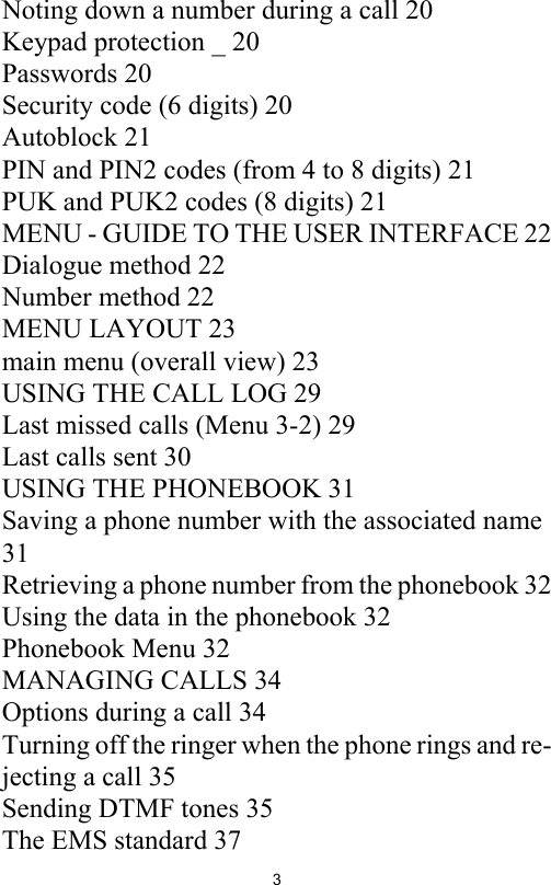 3Noting down a number during a call 20Keypad protection _ 20Passwords 20Security code (6 digits) 20Autoblock 21PIN and PIN2 codes (from 4 to 8 digits) 21PUK and PUK2 codes (8 digits) 21MENU - GUIDE TO THE USER INTERFACE 22Dialogue method 22Number method 22MENU LAYOUT 23main menu (overall view) 23USING THE CALL LOG 29Last missed calls (Menu 3-2) 29Last calls sent 30USING THE PHONEBOOK 31Saving a phone number with the associated name 31Retrieving a phone number from the phonebook 32Using the data in the phonebook 32Phonebook Menu 32MANAGING CALLS 34Options during a call 34Turning off the ringer when the phone rings and re-jecting a call 35Sending DTMF tones 35The EMS standard 37