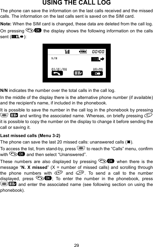 29USING THE CALL LOGThe phone can save the information on the last calls received and the missedcalls. The information on the last calls sent is saved on the SIM card.Note: When the SIM card is changed, these data are deleted from the call log.On pressing  the display shows the following information on the callssent (E¨):N/N indicates the number over the total calls in the call log.In the middle of the display there is the alternative phone number (if available)and the recipient&apos;s name, if included in the phonebook.It is possible to save the number in the call log in the phonebook by pressing  and writing the associated name. Whereas, on briefly pressing it is possible to copy the number on the display to change it before sending thecall or saving it.Last missed calls (Menu 3-2)The phone can save the last 20 missed calls: unanswered calls ().To access the list, from stand-by, press  to reach the “Calls” menu, confirmwith  and then select “Unanswered”.These numbers are also displayed by pressing  when there is themessage “N. X missed” (X = number of missed calls) and scrolling throughthe phone numbers with  and . To send a call to the numberdisplayed, press ; To enter the number in the phonebook, press and enter the associated name (see following section on using thephonebook).