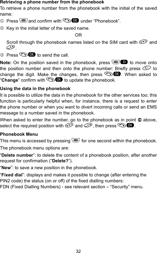 32Retrieving a phone number from the phonebookTo retrieve a phone number from the phonebook with the initial of the savedname:1 Press and confirm with  under “Phonebook”.2  Key in the initial letter of the saved name.ORScroll through the phonebook names listed on the SIM card with  and.3 Press  to send the call.Note: On the position saved in the phonebook, press  to move ontothe position number and then onto the phone number: Briefly press  tochange the digit. Make the changes, then press . When asked to“Change” confirm with  to update the phonebook.Using the data in the phonebookIt is possible to utilize the data in the phonebook for the other services too; thisfunction is particularly helpful when, for instance, there is a request to enterthe phone number or when you want to divert incoming calls or send an EMSmessage to a number saved in the phonebook.When asked to enter the number, go to the phonebook as in point 1111 above,select the required position with  and , then press .Phonebook MenuThis menu is accessed by pressing  for one second within the phonebook.The phonebook menu options are:“Delete number”: to delete the content of a phonebook position, after anotherrequest for confirmation (“Delete?”).“New”: to save a new position in the phonebook.“Fixed dial”: displays and makes it possible to change (after entering the PIN2 code) the status (on or off) of the fixed dialling numbers: FDN (Fixed Dialling Numbers) - see relevant section – “Security” menu.