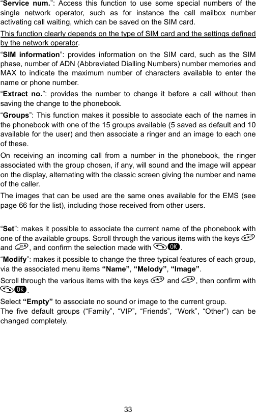 33“Service num.”: Access this function to use some special numbers of thesingle network operator, such as for instance the call mailbox numberactivating call waiting, which can be saved on the SIM card. This function clearly depends on the type of SIM card and the settings definedby the network operator.“SIM information”: provides information on the SIM card, such as the SIMphase, number of ADN (Abbreviated Dialling Numbers) number memories andMAX to indicate the maximum number of characters available to enter thename or phone number.“Extract no.”: provides the number to change it before a call without thensaving the change to the phonebook.“Groups”: This function makes it possible to associate each of the names inthe phonebook with one of the 15 groups available (5 saved as default and 10available for the user) and then associate a ringer and an image to each oneof these.On receiving an incoming call from a number in the phonebook, the ringerassociated with the group chosen, if any, will sound and the image will appearon the display, alternating with the classic screen giving the number and nameof the caller.The images that can be used are the same ones available for the EMS (seepage 66 for the list), including those received from other users.“Set”: makes it possible to associate the current name of the phonebook withone of the available groups. Scroll through the various items with the keys and , and confirm the selection made with .“Modify”: makes it possible to change the three typical features of each group,via the associated menu items “Name”, “Melody”, “Image”.Scroll through the various items with the keys  and , then confirm with.Select “Empty” to associate no sound or image to the current group.The five default groups (“Family”, “VIP”, “Friends”, “Work”, “Other”) can bechanged completely. 