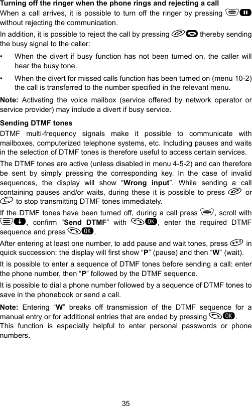 35Turning off the ringer when the phone rings and rejecting a callWhen a call arrives, it is possible to turn off the ringer by pressing Gwithout rejecting the communication.In addition, it is possible to reject the call by pressing K thereby sendingthe busy signal to the caller:• When the divert if busy function has not been turned on, the caller willhear the busy tone.• When the divert for missed calls function has been turned on (menu 10-2)the call is transferred to the number specified in the relevant menu.Note:  Activating the voice mailbox (service offered by network operator orservice provider) may include a divert if busy service.Sending DTMF tonesDTMF multi-frequency signals make it possible to communicate withmailboxes, computerized telephone systems, etc. Including pauses and waitsin the selection of DTMF tones is therefore useful to access certain services.The DTMF tones are active (unless disabled in menu 4-5-2) and can thereforebe sent by simply pressing the corresponding key. In the case of invalidsequences, the display will show “Wrong input”. While sending a callcontaining pauses and/or waits, during these it is possible to press  or to stop transmitting DTMF tones immediately.If the DTMF tones have been turned off, during a call press , scroll with, confirm “Send DTMF” with , enter the required DTMFsequence and press .After entering at least one number, to add pause and wait tones, press  inquick succession: the display will first show “P” (pause) and then “W” (wait). It is possible to enter a sequence of DTMF tones before sending a call: enterthe phone number, then “P” followed by the DTMF sequence.It is possible to dial a phone number followed by a sequence of DTMF tones tosave in the phonebook or send a call.Note:  Entering “W” breaks off transmission of the DTMF sequence for amanual entry or for additional entries that are ended by pressing . This function is especially helpful to enter personal passwords or phonenumbers.