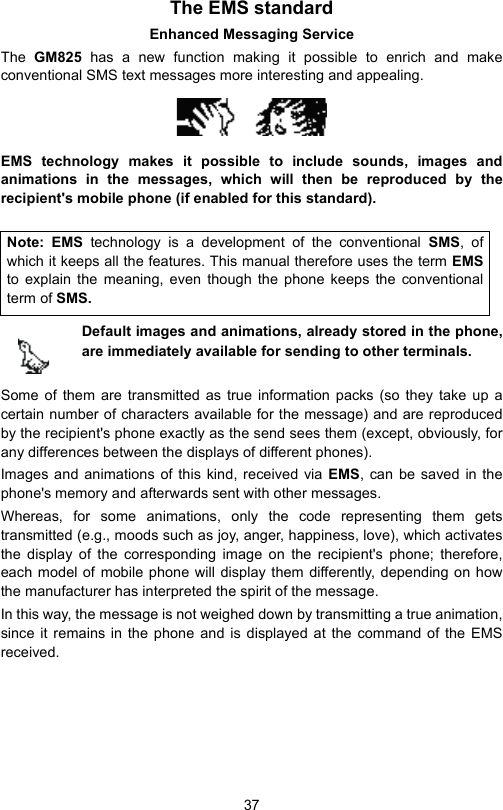 37The EMS standardEnhanced Messaging ServiceThe  GM825 has a new function making it possible to enrich and makeconventional SMS text messages more interesting and appealing.EMS technology makes it possible to include sounds, images andanimations in the messages, which will then be reproduced by therecipient&apos;s mobile phone (if enabled for this standard).Default images and animations, already stored in the phone,are immediately available for sending to other terminals. Some of them are transmitted as true information packs (so they take up acertain number of characters available for the message) and are reproducedby the recipient&apos;s phone exactly as the send sees them (except, obviously, forany differences between the displays of different phones). Images and animations of this kind, received via EMS, can be saved in thephone&apos;s memory and afterwards sent with other messages.Whereas, for some animations, only the code representing them getstransmitted (e.g., moods such as joy, anger, happiness, love), which activatesthe display of the corresponding image on the recipient&apos;s phone; therefore,each model of mobile phone will display them differently, depending on howthe manufacturer has interpreted the spirit of the message.In this way, the message is not weighed down by transmitting a true animation,since it remains in the phone and is displayed at the command of the EMSreceived.Note: EMS technology is a development of the conventional SMS, ofwhich it keeps all the features. This manual therefore uses the term EMSto explain the meaning, even though the phone keeps the conventionalterm of SMS.