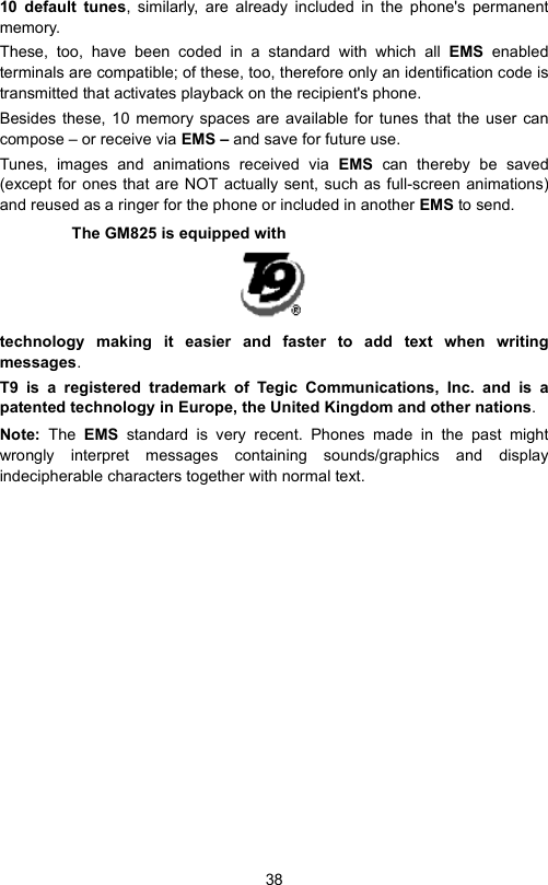 3810 default tunes, similarly, are already included in the phone&apos;s permanentmemory.These, too, have been coded in a standard with which all EMS  enabledterminals are compatible; of these, too, therefore only an identification code istransmitted that activates playback on the recipient&apos;s phone.Besides these, 10 memory spaces are available for tunes that the user cancompose – or receive via EMS – and save for future use.Tunes, images and animations received via EMS  can thereby be saved(except for ones that are NOT actually sent, such as full-screen animations)and reused as a ringer for the phone or included in another EMS to send.The GM825 is equipped with technology making it easier and faster to add text when writingmessages. T9 is a registered trademark of Tegic Communications, Inc. and is apatented technology in Europe, the United Kingdom and other nations.Note:  The  EMS  standard is very recent. Phones made in the past mightwrongly interpret messages containing sounds/graphics and displayindecipherable characters together with normal text.