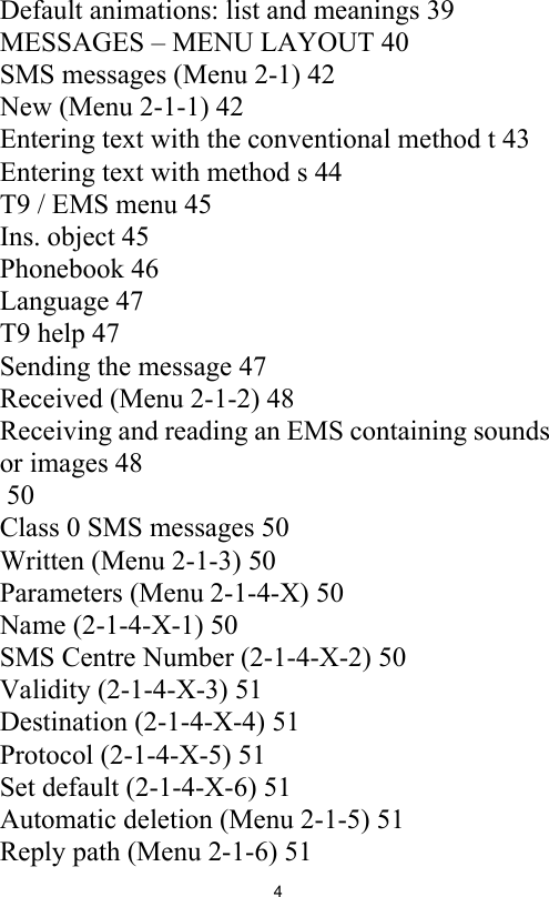 4Default animations: list and meanings 39MESSAGES – MENU LAYOUT 40SMS messages (Menu 2-1) 42New (Menu 2-1-1) 42Entering text with the conventional method t 43Entering text with method s 44T9 / EMS menu 45Ins. object 45Phonebook 46Language 47T9 help 47Sending the message 47Received (Menu 2-1-2) 48Receiving and reading an EMS containing sounds or images 48 50Class 0 SMS messages 50Written (Menu 2-1-3) 50Parameters (Menu 2-1-4-X) 50Name (2-1-4-X-1) 50SMS Centre Number (2-1-4-X-2) 50Validity (2-1-4-X-3) 51Destination (2-1-4-X-4) 51Protocol (2-1-4-X-5) 51Set default (2-1-4-X-6) 51Automatic deletion (Menu 2-1-5) 51Reply path (Menu 2-1-6) 51