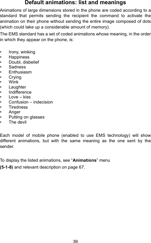 39Default animations: list and meaningsAnimations of large dimensions stored in the phone are coded according to astandard that permits sending the recipient the command to activate theanimation on their phone without sending the entire image composed of dots(which could take up a considerable amount of memory).The EMS standard has a set of coded animations whose meaning, in the orderin which they appear on the phone, is:• Irony, winking• Happiness• Doubt, disbelief• Sadness• Enthusiasm•Crying•Wink• Laughter• Indifference• Love – kiss• Confusion – indecision• Tiredness• Anger• Putting on glasses• The devilEach model of mobile phone (enabled to use EMS technology) will showdifferent animations, but with the same meaning as the one sent by thesender.To display the listed animations, see “Animations” menu(5-1-8) and relevant description on page 67.