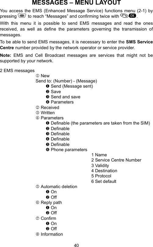 40MESSAGES – MENU LAYOUTYou access the EMS (Enhanced Message Service) functions menu (2-1) bypressing  to reach “Messages” and confirming twice with .With this menu it is possible to send EMS messages and read the onesreceived, as well as define the parameters governing the transmission ofmessages.To be able to send EMS messages, it is necessary to enter the SMS ServiceCentre number provided by the network operator or service provider.Note:  EMS and Cell Broadcast messages are services that might not besupported by your network.2 EMS messages1 NewSend to: (Number) - (Message) Send (Message sent) Save Send and save Parameters2 Received3 Written4 Parameters Definable (the parameters are taken from the SIM) Definable Definable Definable Definable Phone parameters1 Name2 Service Centre Number3 Validity4 Destination 5 Protocol6 Set default5 Automatic deletion On Off6 Reply path On Off7 Confirm On Off8 Information