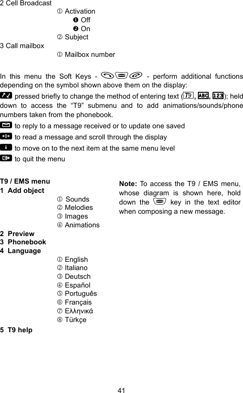 412 Cell Broadcast1 Activation Off On2 Subject3 Call mailbox1 Mailbox numberIn this menu the Soft Keys -  - perform additional functionsdepending on the symbol shown above them on the display:  pressed briefly to change the method of entering text ( ,  ,  ); helddown to access the “T9” submenu and to add animations/sounds/phonenumbers taken from the phonebook.  to reply to a message received or to update one saved  to read a message and scroll through the display  to move on to the next item at the same menu level  to quit the menuT9 / EMS menu                                1  Add object1Sounds2 Melodies3 Images4 Animations2  Preview3  Phonebook4  Language1 English2 Italiano3 Deutsch4 Español5 Português6 Français7 Ελληνικά8 Türkçe5  T9 helpNote: To access the T9 / EMS menu,whose diagram is shown here, holddown the  key in the text editorwhen composing a new message.