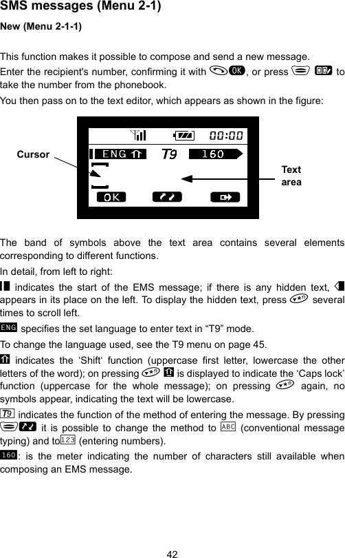 42SMS messages (Menu 2-1)New (Menu 2-1-1)This function makes it possible to compose and send a new message.Enter the recipient&apos;s number, confirming it with , or press   totake the number from the phonebook.You then pass on to the text editor, which appears as shown in the figure:The band of symbols above the text area contains several elementscorresponding to different functions.In detail, from left to right:  indicates the start of the EMS message; if there is any hidden text,  appears in its place on the left. To display the hidden text, press  severaltimes to scroll left.  specifies the set language to enter text in “T9” mode.To change the language used, see the T9 menu on page 45.  indicates the ‘Shift‘ function (uppercase first letter, lowercase the otherletters of the word); on pressing    is displayed to indicate the ‘Caps lock’function (uppercase for the whole message); on pressing  again, nosymbols appear, indicating the text will be lowercase.  indicates the function of the method of entering the message. By pressing  it is possible to change the method to   (conventional messagetyping) and to  (entering numbers). : is the meter indicating the number of characters still available whencomposing an EMS message.Area del testo Cursore  Tex t areaCursor