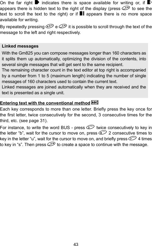43On the far right   indicates there is space available for writing or, if  appears there is hidden text to the right of the display (press  to see thetext to scroll the text to the right) or if   appears there is no more spaceavailable for writing.By repeatedly pressing  e  it is possible to scroll through the text of themessage to the left and right respectively.Entering text with the conventional method  Each key corresponds to more than one letter. Briefly press the key once forthe first letter, twice consecutively for the second, 3 consecutive times for thethird, etc. (see page 31).For instance, to write the word BUS - press  twice consecutively to key inthe letter “b”, wait for the cursor to move on, press  2 consecutive times tokey in the letter “u”, wait for the cursor to move on, and briefly press  4 timesto key in “s”. Then press  to create a space to continue with the message.Linked messagesWith the Gm825 you can compose messages longer than 160 characters asit splits them up automatically, optimizing the division of the contents, intoseveral single messages that will get sent to the same recipient.The remaining character count in the text editor at top right is accompaniedby a number from 1 to 5 (maximum length) indicating the number of singlemessages of 160 characters used to contain the current text.Linked messages are joined automatically when they are received and thetext is presented as a single unit.