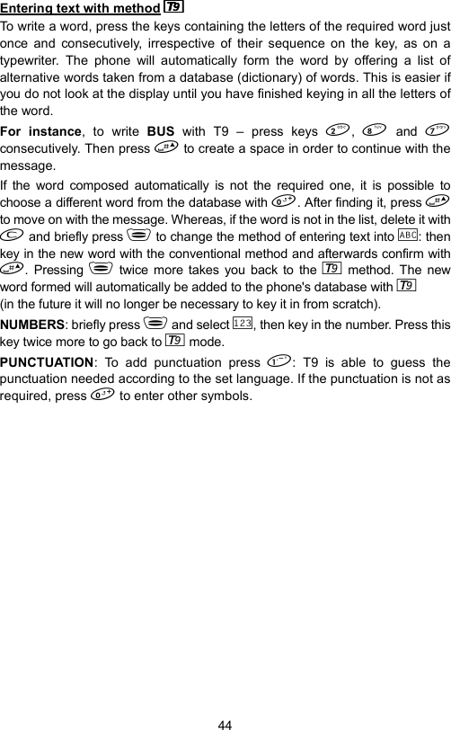 44Entering text with method  To write a word, press the keys containing the letters of the required word justonce and consecutively, irrespective of their sequence on the key, as on atypewriter. The phone will automatically form the word by offering a list ofalternative words taken from a database (dictionary) of words. This is easier ifyou do not look at the display until you have finished keying in all the letters ofthe word.For instance, to write BUS  with T9 – press keys ,   and consecutively. Then press  to create a space in order to continue with themessage.If the word composed automatically is not the required one, it is possible tochoose a different word from the database with . After finding it, press to move on with the message. Whereas, if the word is not in the list, delete it with and briefly press  to change the method of entering text into  : thenkey in the new word with the conventional method and afterwards confirm with. Pressing  twice more takes you back to the   method. The newword formed will automatically be added to the phone&apos;s database with   (in the future it will no longer be necessary to key it in from scratch).NUMBERS: briefly press  and select  , then key in the number. Press thiskey twice more to go back to   mode.PUNCTUATION: To add punctuation press : T9 is able to guess thepunctuation needed according to the set language. If the punctuation is not asrequired, press  to enter other symbols.