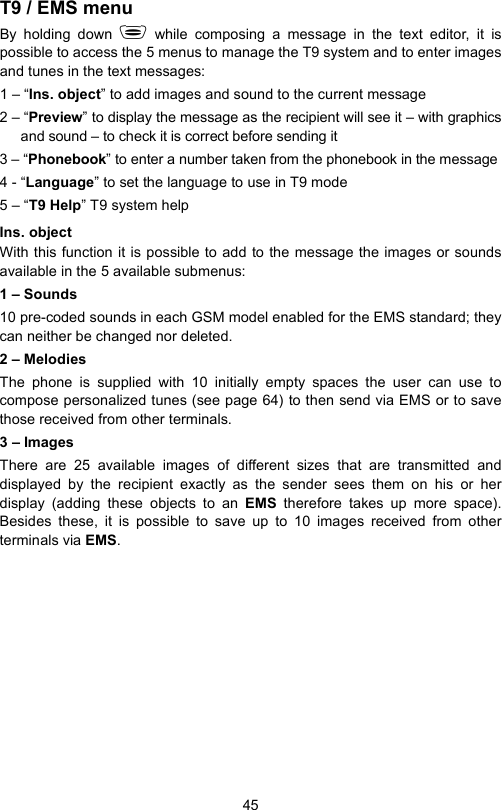 45T9 / EMS menuBy holding down  while composing a message in the text editor, it ispossible to access the 5 menus to manage the T9 system and to enter imagesand tunes in the text messages:1 – “Ins. object” to add images and sound to the current message2 – “Preview” to display the message as the recipient will see it – with graphicsand sound – to check it is correct before sending it3 – “Phonebook” to enter a number taken from the phonebook in the message4 - “Language” to set the language to use in T9 mode5 – “T9 Help” T9 system helpIns. object With this function it is possible to add to the message the images or soundsavailable in the 5 available submenus:1 – Sounds 10 pre-coded sounds in each GSM model enabled for the EMS standard; theycan neither be changed nor deleted.2 – MelodiesThe phone is supplied with 10 initially empty spaces the user can use tocompose personalized tunes (see page 64) to then send via EMS or to savethose received from other terminals. 3 – ImagesThere are 25 available images of different sizes that are transmitted anddisplayed by the recipient exactly as the sender sees them on his or herdisplay (adding these objects to an EMS  therefore takes up more space).Besides these, it is possible to save up to 10 images received from otherterminals via EMS.