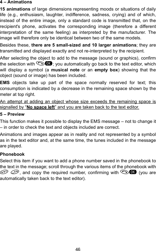 464 – Animations15 animations of large dimensions representing moods or situations of dailylife (e.g., enthusiasm, laughter, indifference, sadness, crying) and of which,instead of the entire image, only a standard code is transmitted that, on therecipient&apos;s phone, activates the corresponding image (therefore a differentinterpretation of the same feeling) as interpreted by the manufacturer. Theimage will therefore only be identical between two of the same models.Besides these, there are 5 small-sized and 10 larger animations; they aretransmitted and displayed exactly and not re-interpreted by the recipient.After selecting the object to add to the message (sound or graphics), confirmthe selection with ; you automatically go back to the text editor, whichwill display a symbol (a musical note or an empty box) showing that theobject (sound or image) has been included.EMS  objects take up part of the space normally reserved for text; thisconsumption is indicated by a decrease in the remaining space shown by themeter at top right.An attempt at adding an object whose size exceeds the remaining space issignalled by “No space left” and you are taken back to the text editor.5 – PreviewThis function makes it possible to display the EMS message – not to change it– in order to check the text and objects included are correct. Animations and images appear as in reality and not represented by a symbolas in the text editor and, at the same time, the tunes included in the messageare played.PhonebookSelect this item if you want to add a phone number saved in the phonebook tothe text in the message; scroll through the various items of the phonebook with , and copy the required number, confirming with  (you areautomatically taken back to the text editor).