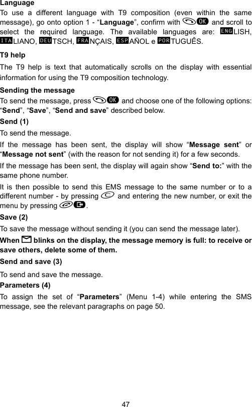 47LanguageTo use a different language with T9 composition (even within the samemessage), go onto option 1 - “Language”, confirm with  and scroll toselect the required language. The available languages are:  LISH, LIANO,  TSCH,  NÇAIS,  AÑOL e  TUGUÊS.T9 helpThe T9 help is text that automatically scrolls on the display with essentialinformation for using the T9 composition technology.Sending the message To send the message, press  and choose one of the following options:“Send”, “Save”, “Send and save” described below.Send (1)To send the message.If the message has been sent, the display will show “Message sent” or“Message not sent” (with the reason for not sending it) for a few seconds.If the message has been sent, the display will again show “Send to:” with thesame phone number. It is then possible to send this EMS message to the same number or to adifferent number - by pressing  and entering the new number, or exit themenu by pressing .Save (2)To save the message without sending it (you can send the message later).When BBBB blinks on the display, the message memory is full: to receive orsave others, delete some of them.Send and save (3)To send and save the message.Parameters (4)To assign the set of “Parameters” (Menu 1-4) while entering the SMSmessage, see the relevant paragraphs on page 50.