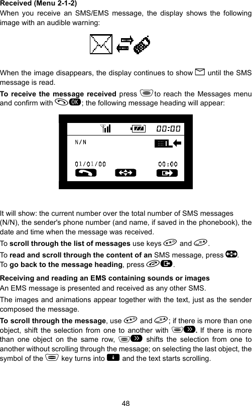 48Received (Menu 2-1-2)When you receive an SMS/EMS message, the display shows the followingimage with an audible warning:When the image disappears, the display continues to show B until the SMSmessage is read.To receive the message received press to reach the Messages menuand confirm with ; the following message heading will appear:It will show: the current number over the total number of SMS messages (N/N), the sender&apos;s phone number (and name, if saved in the phonebook), thedate and time when the message was received.To scroll through the list of messages use keys  and .To read and scroll through the content of an SMS message, press . To go back to the message heading, press .Receiving and reading an EMS containing sounds or imagesAn EMS message is presented and received as any other SMS.The images and animations appear together with the text, just as the sendercomposed the message.To scroll through the message, use  and ; if there is more than oneobject, shift the selection from one to another with # If there is morethan one object on the same row,  shifts the selection from one toanother without scrolling through the message; on selecting the last object, thesymbol of the  key turns into   and the text starts scrolling.