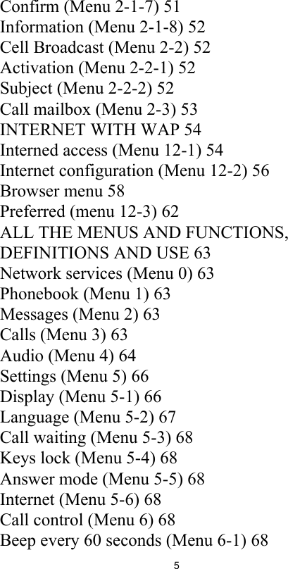 5Confirm (Menu 2-1-7) 51Information (Menu 2-1-8) 52Cell Broadcast (Menu 2-2) 52Activation (Menu 2-2-1) 52Subject (Menu 2-2-2) 52Call mailbox (Menu 2-3) 53INTERNET WITH WAP 54Interned access (Menu 12-1) 54Internet configuration (Menu 12-2) 56Browser menu 58Preferred (menu 12-3) 62ALL THE MENUS AND FUNCTIONS, DEFINITIONS AND USE 63Network services (Menu 0) 63Phonebook (Menu 1) 63Messages (Menu 2) 63Calls (Menu 3) 63Audio (Menu 4) 64Settings (Menu 5) 66Display (Menu 5-1) 66Language (Menu 5-2) 67Call waiting (Menu 5-3) 68Keys lock (Menu 5-4) 68Answer mode (Menu 5-5) 68Internet (Menu 5-6) 68Call control (Menu 6) 68Beep every 60 seconds (Menu 6-1) 68