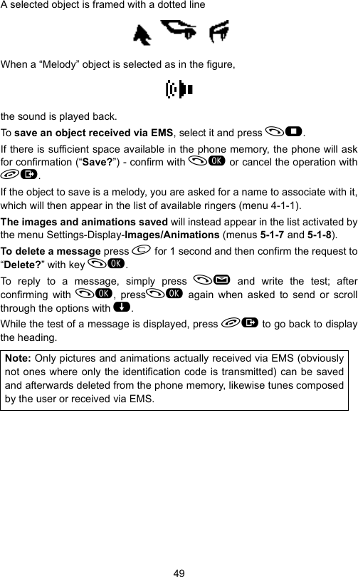 49A selected object is framed with a dotted lineWhen a “Melody” object is selected as in the figure,the sound is played back.To save an object received via EMS, select it and press .If there is sufficient space available in the phone memory, the phone will askfor confirmation (“Save?”) - confirm with  or cancel the operation with.If the object to save is a melody, you are asked for a name to associate with it,which will then appear in the list of available ringers (menu 4-1-1).The images and animations saved will instead appear in the list activated bythe menu Settings-Display-Images/Animations (menus 5-1-7 and 5-1-8).To delete a message press  for 1 second and then confirm the request to“Delete?” with key .To reply to a message, simply press  and write the test; afterconfirming with , press again when asked to send or scrollthrough the options with .While the test of a message is displayed, press  to go back to displaythe heading.Note: Only pictures and animations actually received via EMS (obviouslynot ones where only the identification code is transmitted) can be savedand afterwards deleted from the phone memory, likewise tunes composedby the user or received via EMS.