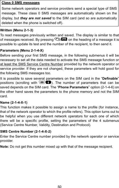 50Written (Menu 2-1-3)To read messages previously written and saved. The display is similar to thatof messages received. By pressing   on the heading of a message it ispossible to update its test and the number of the recipient, to then send it.Parameters (Menu 2-1-4-X)Before sending your first SMS message, in the following submenus it will benecessary to set all the data needed to activate the SMS message function orat least the SMS Service Centre Number provided by the network operator orservice provider. If they are not changed, these parameters will hold good forthe following SMS messages too.It is possible to save several parameters on the SIM card in the “Definable”positions (scrolling with ). The number of parameters that can besaved depends on the SIM card. The “Phone Parameters” option (2-1-4-6) onthe other hand saves the parameters to the phone memory and not the SIMcard.Name (2-1-4-X-1)This function makes it possible to assign a name to the profile (for instance,that of the network operator to which the profile refers). This option turns out tobe helpful when you use different network operators for each one of whichthere will be a specific profile, setting the parameters of the 4 submenus(Service Centre Number, Validity, Destination and Protocol).SMS Centre Number (2-1-4-X-2)Enter the Service Centre number provided by the network operator or serviceprovider.Note: Do not get this number mixed up with that of the message recipient.Class 0 SMS messagesSome network operators and service providers send a special type of SMSmessage. These class 0 SMS messages are automatically shown on thedisplay, but they are not saved to the SIM card (and so are automaticallydeleted when the phone is switched off).