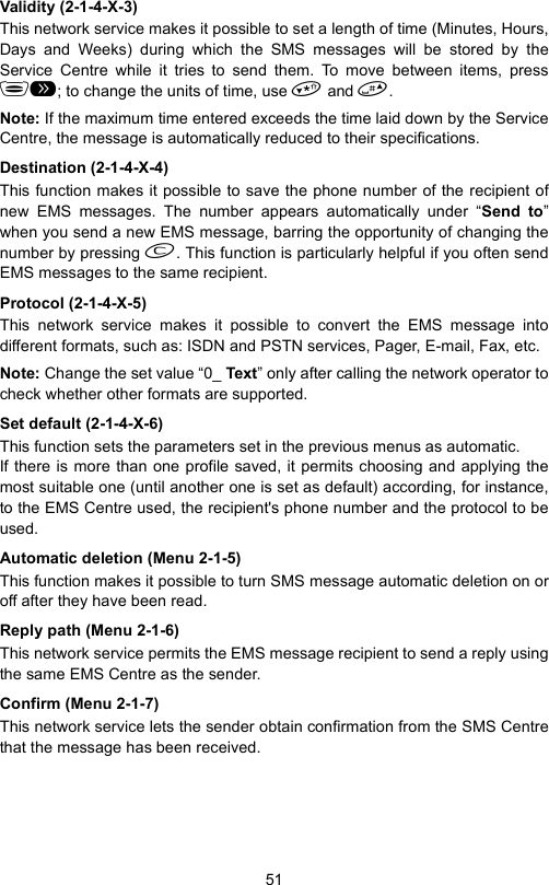 51Validity (2-1-4-X-3)This network service makes it possible to set a length of time (Minutes, Hours,Days and Weeks) during which the SMS messages will be stored by theService Centre while it tries to send them. To move between items, press; to change the units of time, use  and .Note: If the maximum time entered exceeds the time laid down by the ServiceCentre, the message is automatically reduced to their specifications.Destination (2-1-4-X-4)This function makes it possible to save the phone number of the recipient ofnew EMS messages. The number appears automatically under “Send to”when you send a new EMS message, barring the opportunity of changing thenumber by pressing . This function is particularly helpful if you often sendEMS messages to the same recipient.Protocol (2-1-4-X-5)This network service makes it possible to convert the EMS message intodifferent formats, such as: ISDN and PSTN services, Pager, E-mail, Fax, etc.Note: Change the set value “0_ Text” only after calling the network operator tocheck whether other formats are supported.Set default (2-1-4-X-6)This function sets the parameters set in the previous menus as automatic. If there is more than one profile saved, it permits choosing and applying themost suitable one (until another one is set as default) according, for instance,to the EMS Centre used, the recipient&apos;s phone number and the protocol to beused.Automatic deletion (Menu 2-1-5)This function makes it possible to turn SMS message automatic deletion on oroff after they have been read.Reply path (Menu 2-1-6)This network service permits the EMS message recipient to send a reply usingthe same EMS Centre as the sender.Confirm (Menu 2-1-7)This network service lets the sender obtain confirmation from the SMS Centrethat the message has been received.