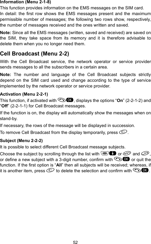 52Information (Menu 2-1-8)This function provides information on the EMS messages on the SIM card. In detail: the first row shows the EMS messages present and the maximumpermissible number of messages; the following two rows show, respectively,the number of messages received and the ones written and saved.Note: Since all the EMS messages (written, saved and received) are saved onthe SIM, they take space from its memory and it is therefore advisable todelete them when you no longer need them.Cell Broadcast (Menu 2-2)With the Cell Broadcast service, the network operator or service providersends messages to all the subscribers in a certain area.Note:  The number and language of the Cell Broadcast subjects strictlydepend on the SIM card used and change according to the type of serviceimplemented by the network operator or service provider.Activation (Menu 2-2-1)This function, if activated with , displays the options “On” (2-2-1-2) and“Off” (2-2-1-1) for Cell Broadcast messages.If the function is on, the display will automatically show the messages when onstand-by. If necessary, the rows of the message will be displayed in succession. To remove Cell Broadcast from the display temporarily, press .Subject (Menu 2-2-2)It is possible to select different Cell Broadcast message subjects.Choose the subject by scrolling through the list with  or  and ,or define a new subject with a 3-digit number, confirm with  or quit thefunction. If the first option is “All” then all subjects will be received; whereas, ifit is another item, press  to delete the selection and confirm with .