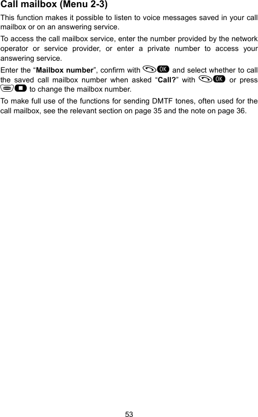 53Call mailbox (Menu 2-3)This function makes it possible to listen to voice messages saved in your callmailbox or on an answering service.To access the call mailbox service, enter the number provided by the networkoperator or service provider, or enter a private number to access youranswering service.Enter the “Mailbox number”, confirm with  and select whether to callthe saved call mailbox number when asked “Call?” with  or press to change the mailbox number.To make full use of the functions for sending DMTF tones, often used for thecall mailbox, see the relevant section on page 35 and the note on page 36.