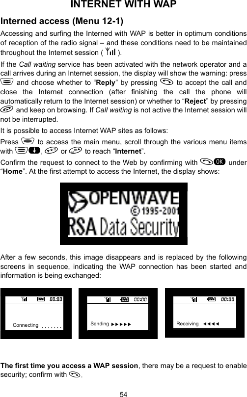 54INTERNET WITH WAP Interned access (Menu 12-1)Accessing and surfing the Interned with WAP is better in optimum conditionsof reception of the radio signal – and these conditions need to be maintainedthroughout the Internet session ( X Y ).If the Call waiting service has been activated with the network operator and acall arrives during an Internet session, the display will show the warning: press and choose whether to “Reply” by pressing  to accept the call andclose the Internet connection (after finishing the call the phone willautomatically return to the Internet session) or whether to “Reject” by pressing and keep on browsing. If Call waiting is not active the Internet session willnot be interrupted.It is possible to access Internet WAP sites as follows:Press  to access the main menu, scroll through the various menu itemswith ,  or  to reach “Internet”.Confirm the request to connect to the Web by confirming with  under“Home”. At the first attempt to access the Internet, the display shows:After a few seconds, this image disappears and is replaced by the followingscreens in sequence, indicating the WAP connection has been started andinformation is being exchanged:The first time you access a WAP session, there may be a request to enablesecurity; confirm with .Connecting Sending  XXXXX Receiving   WWWW