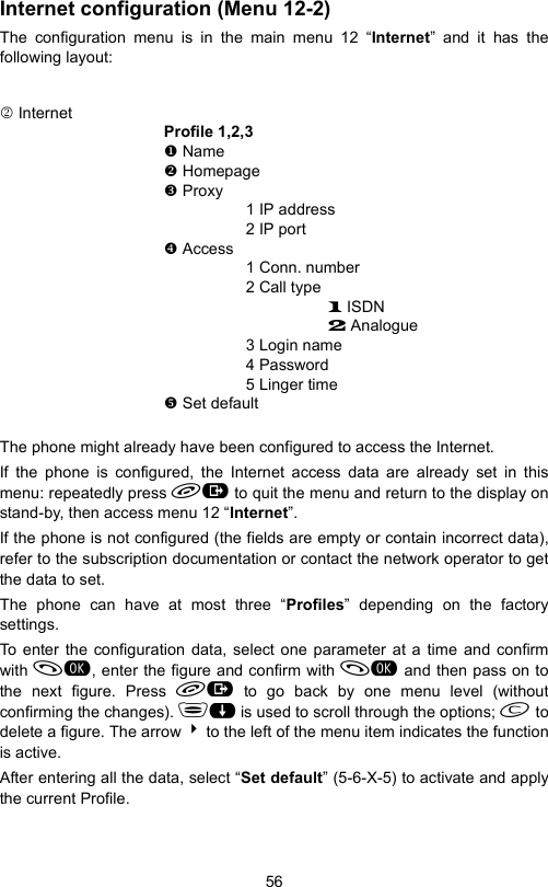 56Internet configuration (Menu 12-2)The configuration menu is in the main menu 12 “Internet” and it has thefollowing layout:2 InternetProfile 1,2,3 Name Homepage Proxy1 IP address2 IP port Access1 Conn. number2 Call type1 ISDN2 Analogue3 Login name4 Password5 Linger time Set defaultThe phone might already have been configured to access the Internet.If the phone is configured, the Internet access data are already set in thismenu: repeatedly press  to quit the menu and return to the display onstand-by, then access menu 12 “Internet”.If the phone is not configured (the fields are empty or contain incorrect data),refer to the subscription documentation or contact the network operator to getthe data to set.The phone can have at most three “Profiles” depending on the factorysettings.To enter the configuration data, select one parameter at a time and confirmwith , enter the figure and confirm with  and then pass on tothe next figure. Press  to go back by one menu level (withoutconfirming the changes). $ is used to scroll through the options;  todelete a figure. The arrow 4 to the left of the menu item indicates the functionis active.After entering all the data, select “Set default” (5-6-X-5) to activate and applythe current Profile.