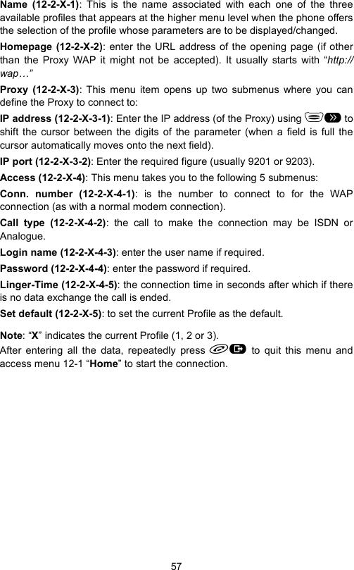 57Name (12-2-X-1): This is the name associated with each one of the threeavailable profiles that appears at the higher menu level when the phone offersthe selection of the profile whose parameters are to be displayed/changed.Homepage (12-2-X-2): enter the URL address of the opening page (if otherthan the Proxy WAP it might not be accepted). It usually starts with “http://wap…”Proxy (12-2-X-3): This menu item opens up two submenus where you candefine the Proxy to connect to:IP address (12-2-X-3-1): Enter the IP address (of the Proxy) using &amp; toshift the cursor between the digits of the parameter (when a field is full thecursor automatically moves onto the next field).IP port (12-2-X-3-2): Enter the required figure (usually 9201 or 9203).Access (12-2-X-4): This menu takes you to the following 5 submenus:Conn. number (12-2-X-4-1): is the number to connect to for the WAPconnection (as with a normal modem connection).Call type (12-2-X-4-2): the call to make the connection may be ISDN orAnalogue.Login name (12-2-X-4-3): enter the user name if required.Password (12-2-X-4-4): enter the password if required.Linger-Time (12-2-X-4-5): the connection time in seconds after which if thereis no data exchange the call is ended.Set default (12-2-X-5): to set the current Profile as the default.Note: “X” indicates the current Profile (1, 2 or 3). After entering all the data, repeatedly press  to quit this menu andaccess menu 12-1 “Home” to start the connection.