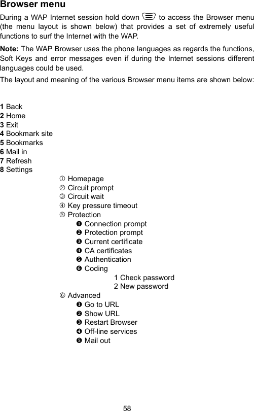58Browser menuDuring a WAP Internet session hold down  to access the Browser menu(the menu layout is shown below) that provides a set of extremely usefulfunctions to surf the Internet with the WAP.Note: The WAP Browser uses the phone languages as regards the functions,Soft Keys and error messages even if during the Internet sessions differentlanguages could be used.The layout and meaning of the various Browser menu items are shown below:1 Back2 Home3 Exit4 Bookmark site5 Bookmarks6 Mail in7 Refresh8 Settings1 Homepage2 Circuit prompt3 Circuit wait4 Key pressure timeout5 Protection Connection prompt Protection prompt Current certificate CA certificates Authentication Coding1 Check password2 New password6 Advanced Go to URL Show URL Restart Browser Off-line services Mail out