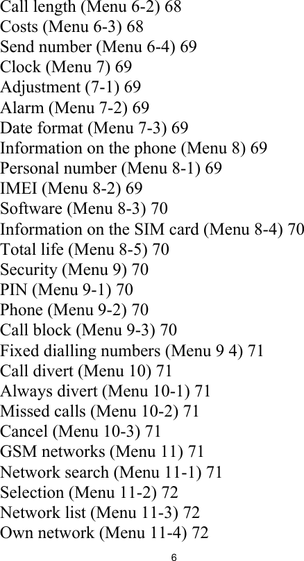 6Call length (Menu 6-2) 68Costs (Menu 6-3) 68Send number (Menu 6-4) 69Clock (Menu 7) 69Adjustment (7-1) 69Alarm (Menu 7-2) 69Date format (Menu 7-3) 69Information on the phone (Menu 8) 69Personal number (Menu 8-1) 69IMEI (Menu 8-2) 69Software (Menu 8-3) 70Information on the SIM card (Menu 8-4) 70Total life (Menu 8-5) 70Security (Menu 9) 70PIN (Menu 9-1) 70Phone (Menu 9-2) 70Call block (Menu 9-3) 70Fixed dialling numbers (Menu 9 4) 71Call divert (Menu 10) 71Always divert (Menu 10-1) 71Missed calls (Menu 10-2) 71Cancel (Menu 10-3) 71GSM networks (Menu 11) 71Network search (Menu 11-1) 71Selection (Menu 11-2) 72Network list (Menu 11-3) 72Own network (Menu 11-4) 72