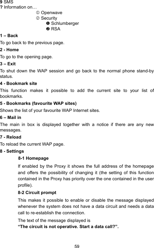 599 SMS ? Information on…1 Openwave2 Security Schlumberger RSA1 – BackTo go back to the previous page.2 - HomeTo go to the opening page.3 – ExitTo shut down the WAP session and go back to the normal phone stand-bystatus.4 - Bookmark siteThis function makes it possible to add the current site to your list ofbookmarks.5 - Bookmarks (favourite WAP sites)Shows the list of your favourite WAP Internet sites.6 – Mail inThe main in box is displayed together with a notice if there are any newmessages.7 - ReloadTo reload the current WAP page.8 - Settings8-1 HomepageIf enabled by the Proxy it shows the full address of the homepageand offers the possibility of changing it (the setting of this functioncontained in the Proxy has priority over the one contained in the userprofile).8-2 Circuit promptThis makes it possible to enable or disable the message displayedwhenever the system does not have a data circuit and needs a datacall to re-establish the connection.The text of the message displayed is    “The circuit is not operative. Start a data call?”.