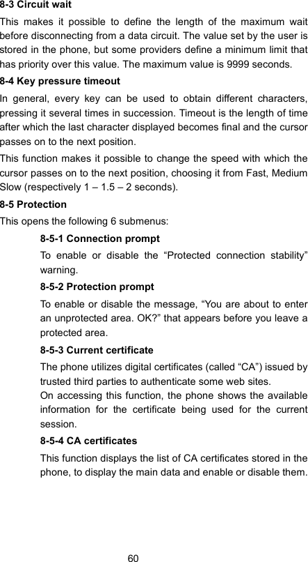 608-3 Circuit waitThis makes it possible to define the length of the maximum waitbefore disconnecting from a data circuit. The value set by the user isstored in the phone, but some providers define a minimum limit thathas priority over this value. The maximum value is 9999 seconds.8-4 Key pressure timeoutIn general, every key can be used to obtain different characters,pressing it several times in succession. Timeout is the length of timeafter which the last character displayed becomes final and the cursorpasses on to the next position.This function makes it possible to change the speed with which thecursor passes on to the next position, choosing it from Fast, MediumSlow (respectively 1 – 1.5 – 2 seconds).8-5 ProtectionThis opens the following 6 submenus:8-5-1 Connection promptTo enable or disable the “Protected connection stability”warning.8-5-2 Protection promptTo enable or disable the message, “You are about to enteran unprotected area. OK?” that appears before you leave aprotected area.8-5-3 Current certificateThe phone utilizes digital certificates (called “CA”) issued bytrusted third parties to authenticate some web sites. On accessing this function, the phone shows the availableinformation for the certificate being used for the currentsession.8-5-4 CA certificatesThis function displays the list of CA certificates stored in thephone, to display the main data and enable or disable them.