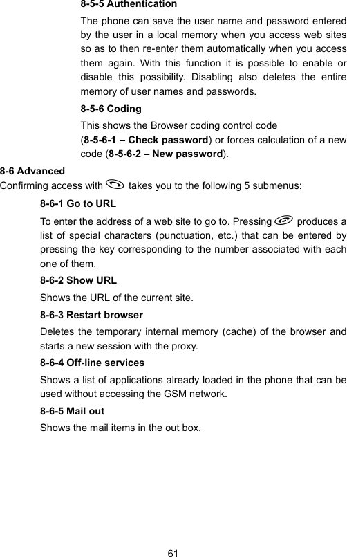 618-5-5 AuthenticationThe phone can save the user name and password enteredby the user in a local memory when you access web sitesso as to then re-enter them automatically when you accessthem again. With this function it is possible to enable ordisable this possibility. Disabling also deletes the entirememory of user names and passwords.8-5-6 CodingThis shows the Browser coding control code (8-5-6-1 – Check password) or forces calculation of a newcode (8-5-6-2 – New password).8-6 AdvancedConfirming access with  takes you to the following 5 submenus:8-6-1 Go to URLTo enter the address of a web site to go to. Pressing  produces alist of special characters (punctuation, etc.) that can be entered bypressing the key corresponding to the number associated with eachone of them.8-6-2 Show URLShows the URL of the current site.8-6-3 Restart browserDeletes the temporary internal memory (cache) of the browser andstarts a new session with the proxy.8-6-4 Off-line servicesShows a list of applications already loaded in the phone that can beused without accessing the GSM network.8-6-5 Mail outShows the mail items in the out box.